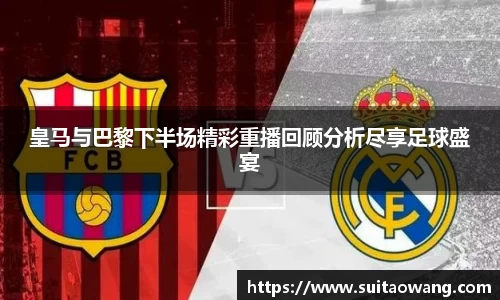 皇马与巴黎下半场精彩重播回顾分析尽享足球盛宴